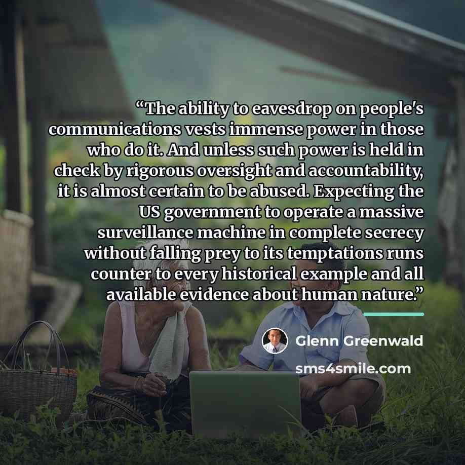 “The ability to eavesdrop on people's communications vests immense power in those who do it. And unless such power is held in check by rigorous oversight and accountability, it is almost certain to be abused. Expecting the US government to operate a massive surveillance machine in complete secrecy…” quote by Glenn Greenwald