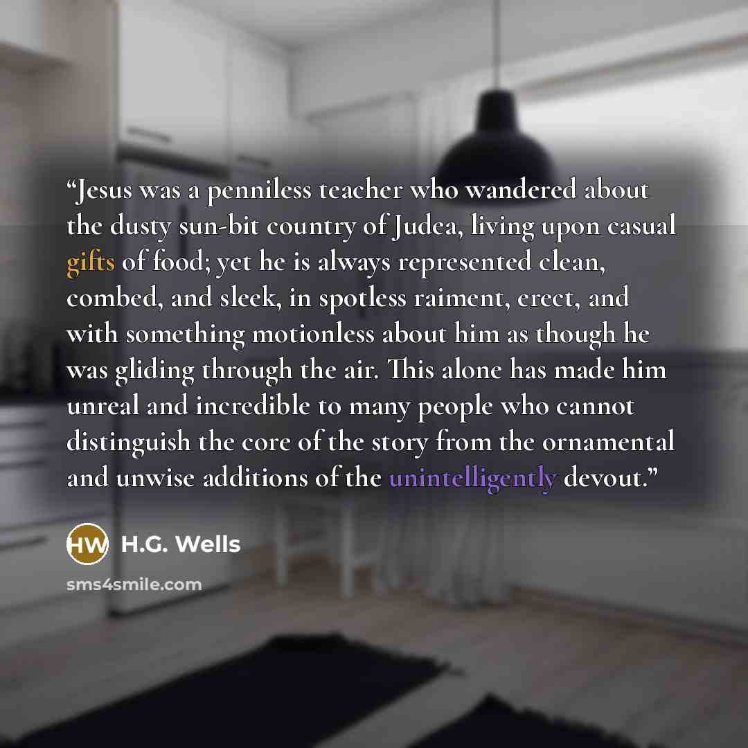 “Jesus was a penniless teacher who wandered about the dusty sun-bit country of Judea, living upon casual gifts of food; yet he is always represented clean, combed, and sleek, in spotless raiment, erect, and with something motionless about him as though he was gliding through the air. This alone has…” quote by H.G. Wells
