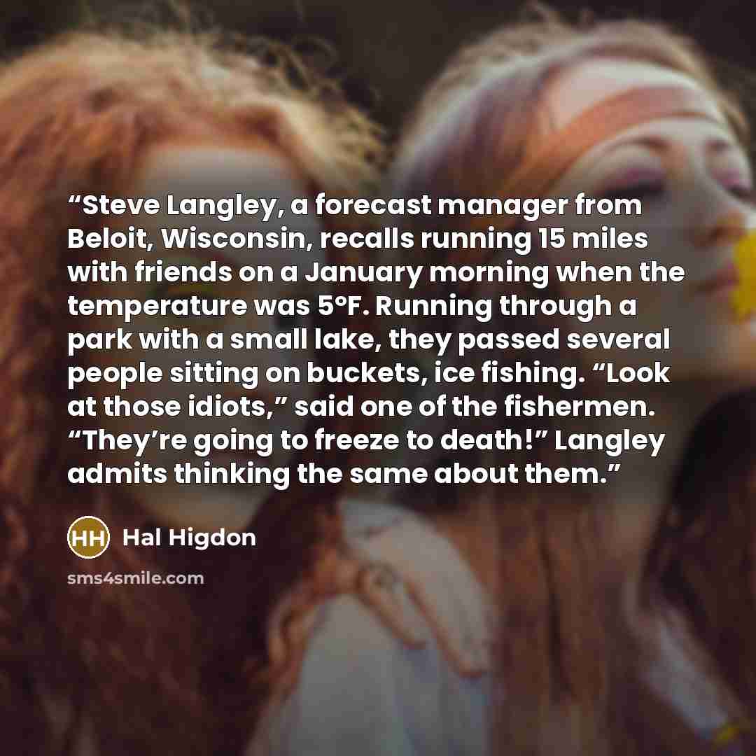 “Steve Langley, a forecast manager from Beloit, Wisconsin, recalls running 15 miles with friends on a January morning when the temperature was 5°F. Running through a park with a small lake, they passed several people sitting on buckets, ice fishing. “Look at those idiots,” said one of the…” quote by Hal Higdon