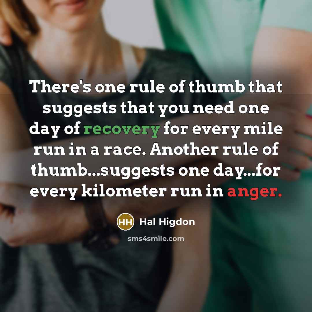 “There's one rule of thumb that suggests that you need one day of recovery for every mile run in a race. Another rule of thumb...suggests one day...for every kilometer run in anger.” quote by Hal Higdon