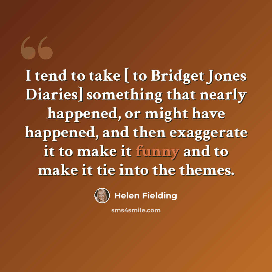 “I tend to take [ to Bridget Jones Diaries] something that nearly happened, or might have happened, and then exaggerate it to make it funny and to make it tie into the themes.” quote by Helen Fielding