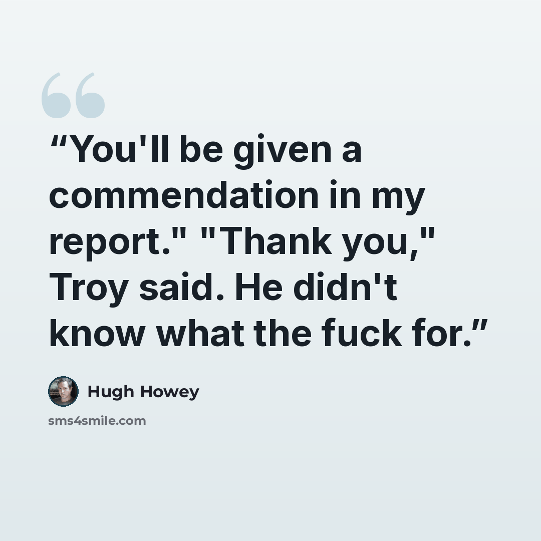 “You'll be given a commendation in my report." "Thank you," Troy said. He didn't know what the fuck for.” quote by Hugh Howey