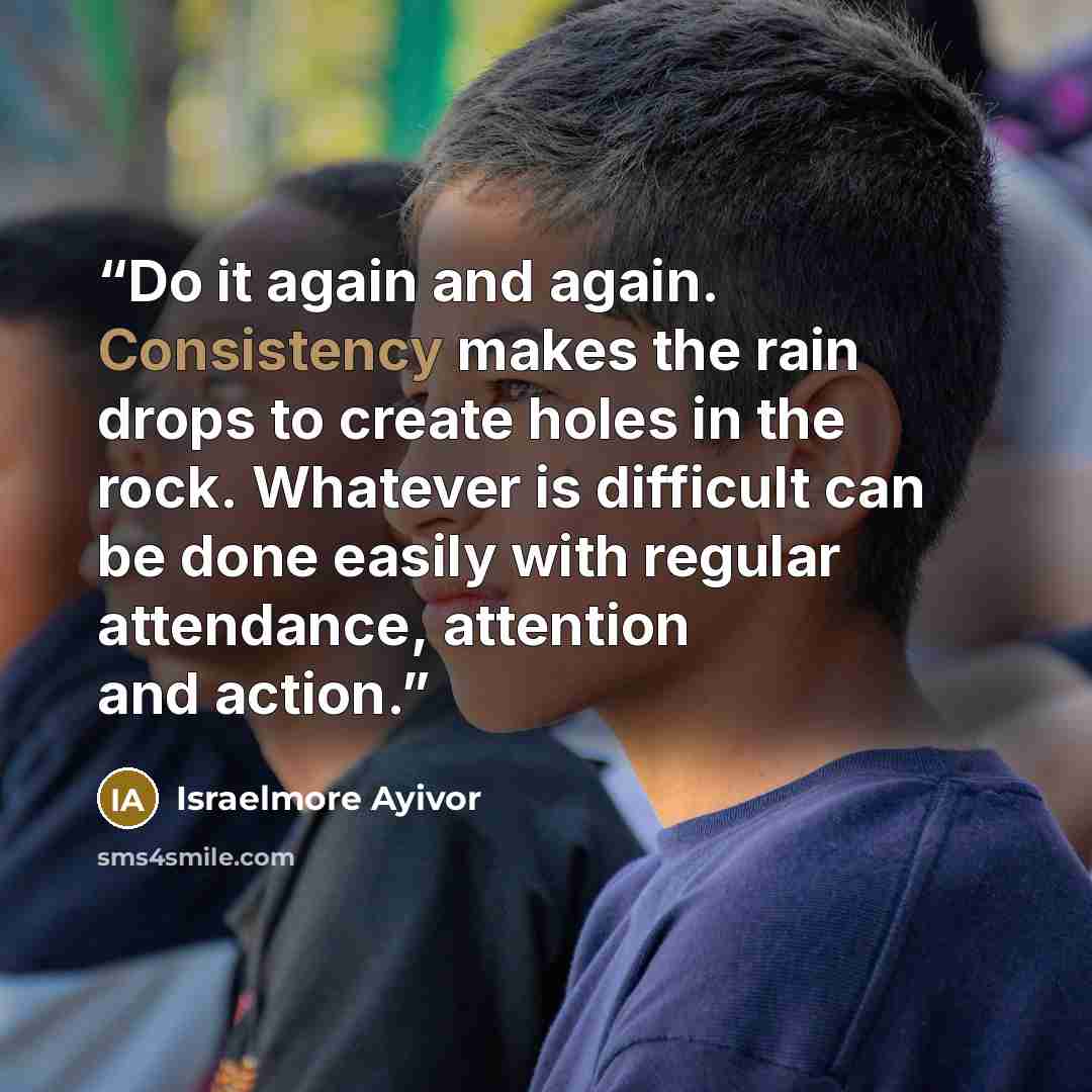 “Do it again and again. Consistency makes the rain drops to create holes in the rock. Whatever is difficult can be done easily with regular attendance, attention and action.” quote by Israelmore Ayivor