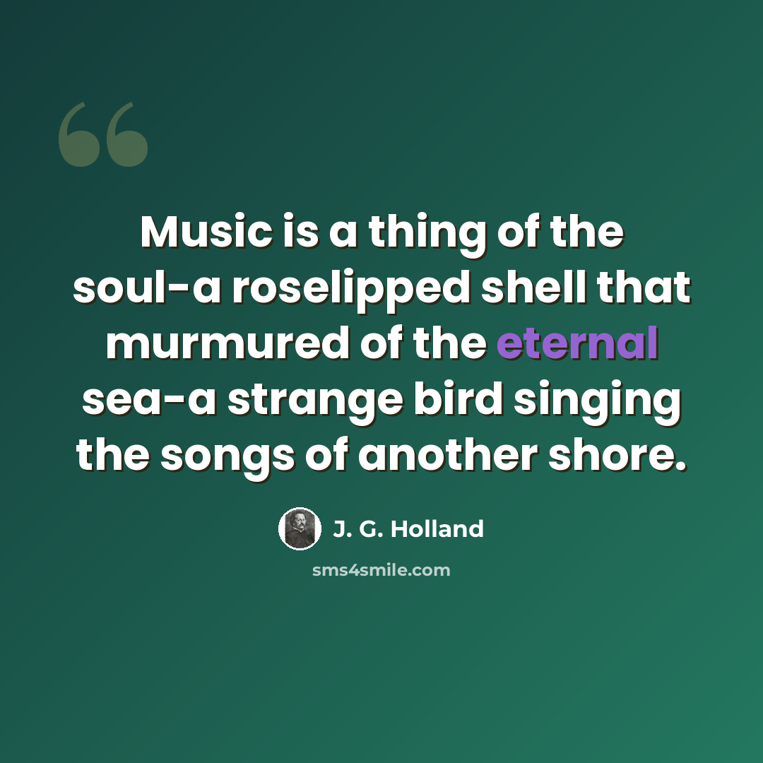 “Music is a thing of the soul-a roselipped shell that murmured of the eternal sea-a strange bird singing the songs of another shore.” quote by J. G. Holland