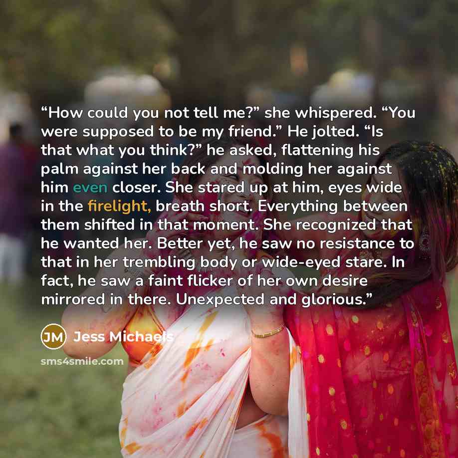 “How could you not tell me?” she whispered. “You were supposed to be my friend.” He jolted. “Is that what you think?” he asked, flattening his palm against her back and molding her against him even closer. She stared up at him, eyes wide in the firelight, breath short. Everything between them…” quote by Jess Michaels