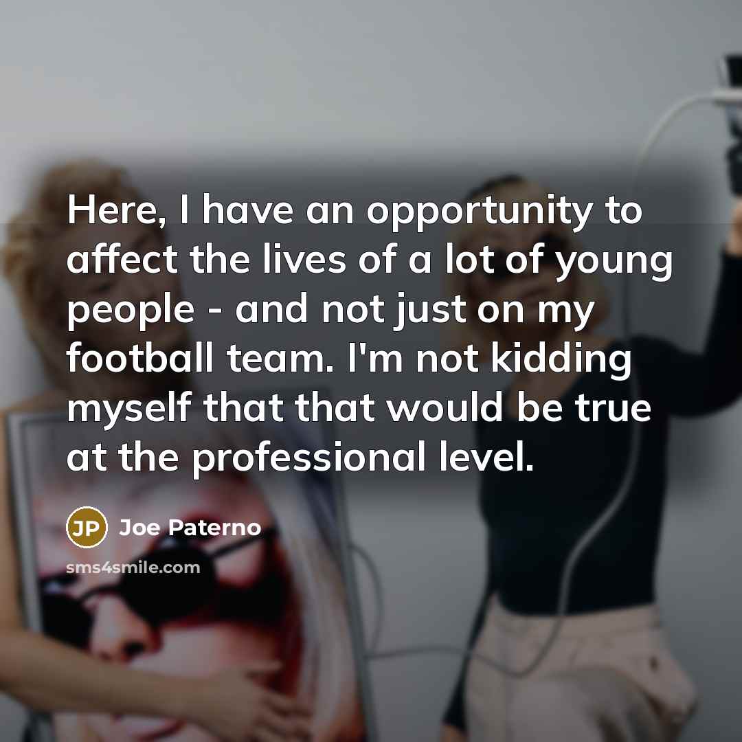 “Here, I have an opportunity to affect the lives of a lot of young people - and not just on my football team. I'm not kidding myself that that would be true at the professional level.” quote by Joe Paterno