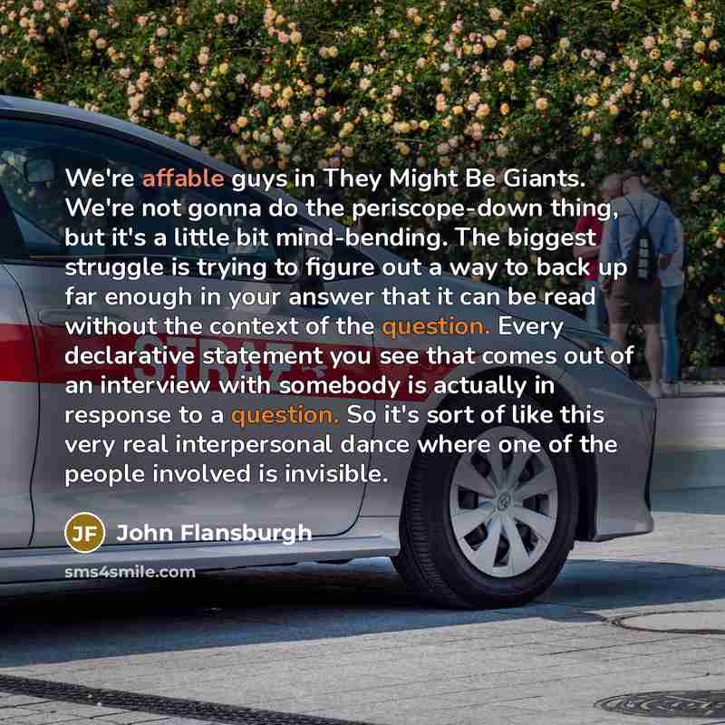 “We're affable guys in They Might Be Giants. We're not gonna do the periscope-down thing, but it's a little bit mind-bending. The biggest struggle is trying to figure out a way to back up far enough in your answer that it can be read without the context of the question. Every declarative statement…” quote by John Flansburgh