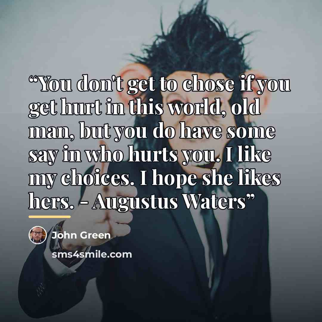 “You don't get to chose if you get hurt in this world, old man, but you do have some say in who hurts you. I like my choices. I hope she likes hers. - Augustus Waters” quote by John Green