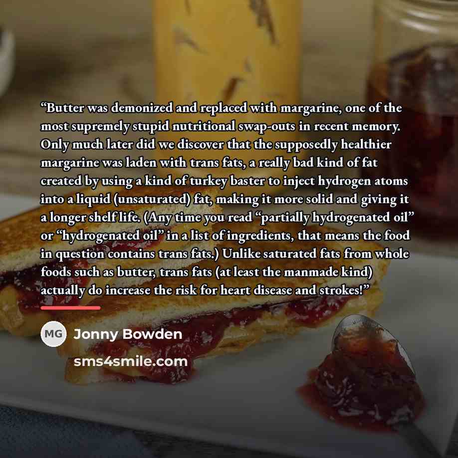 “Butter was demonized and replaced with margarine, one of the most supremely stupid nutritional swap-outs in recent memory. Only much later did we discover that the supposedly healthier margarine was laden with trans fats, a really bad kind of fat created by using a kind of turkey baster to inject…” quote by Jonny Bowden