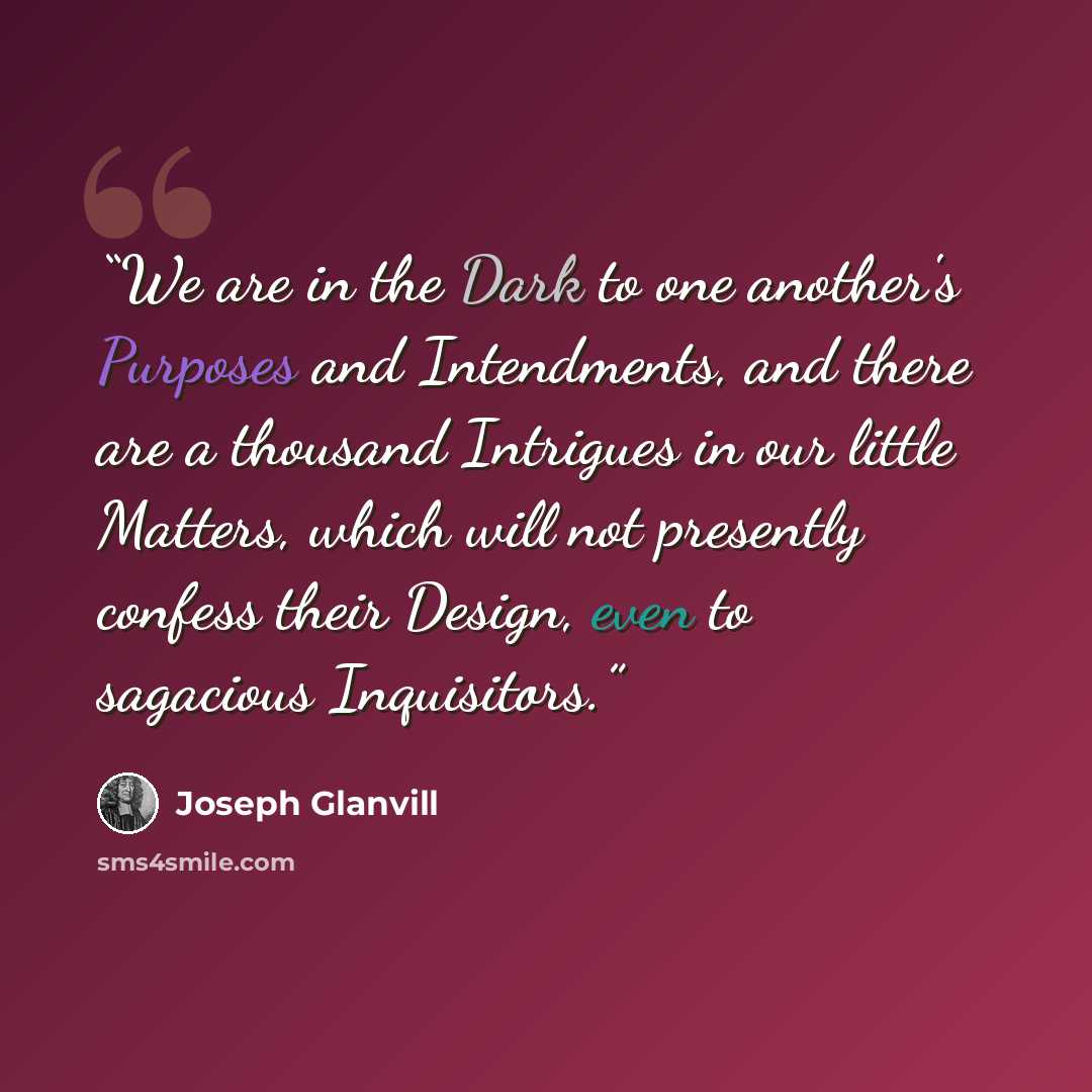 “We are in the Dark to one another's Purposes and Intendments, and there are a thousand Intrigues in our little Matters, which will not presently confess their Design, even to sagacious Inquisitors.” quote by Joseph Glanvill