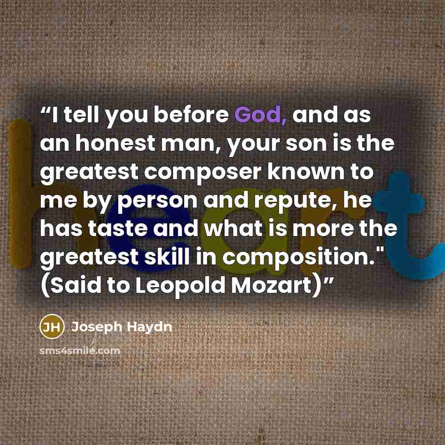 “I tell you before God, and as an honest man, your son is the greatest composer known to me by person and repute, he has taste and what is more the greatest skill in composition." (Said to Leopold Mozart)” quote by Joseph Haydn
