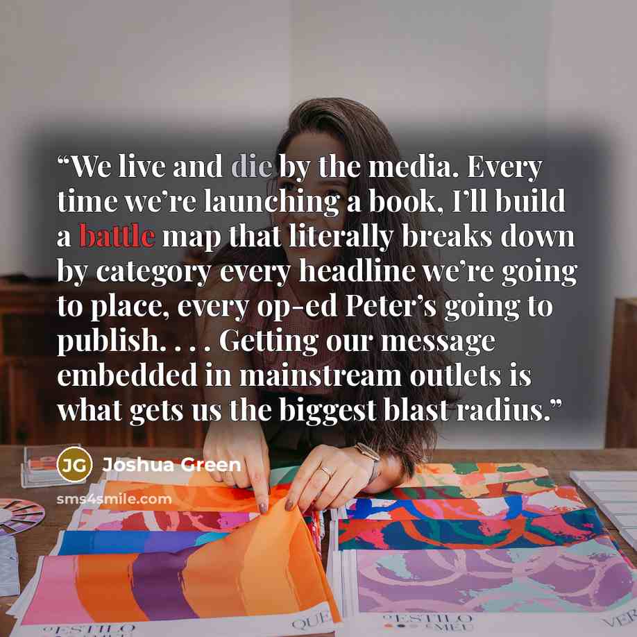 “We live and die by the media. Every time we’re launching a book, I’ll build a battle map that literally breaks down by category every headline we’re going to place, every op-ed Peter’s going to publish. . . . Getting our message embedded in mainstream outlets is what gets us the biggest blast…” quote by Joshua Green