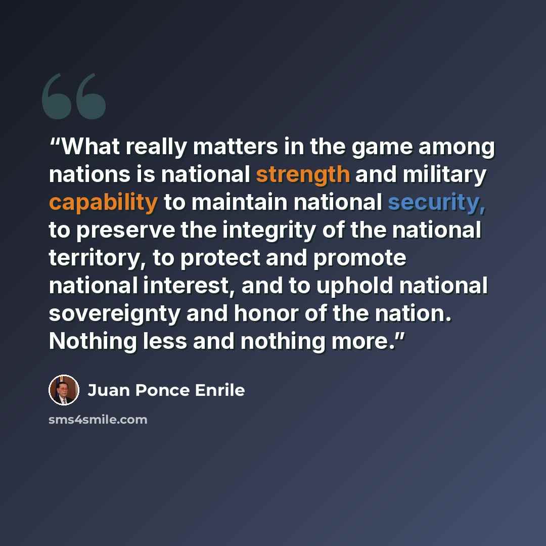 “What really matters in the game among nations is national strength and military capability to maintain national security, to preserve the integrity of the national territory, to protect and promote national interest, and to uphold national sovereignty and honor of the nation. Nothing less and…” quote by Juan Ponce Enrile