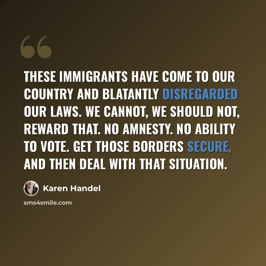 “These immigrants have come to our country and blatantly disregarded our laws. We cannot, we should not, reward that. No amnesty. No ability to vote. Get those borders secure, and then deal with that situation.” quote by Karen Handel
