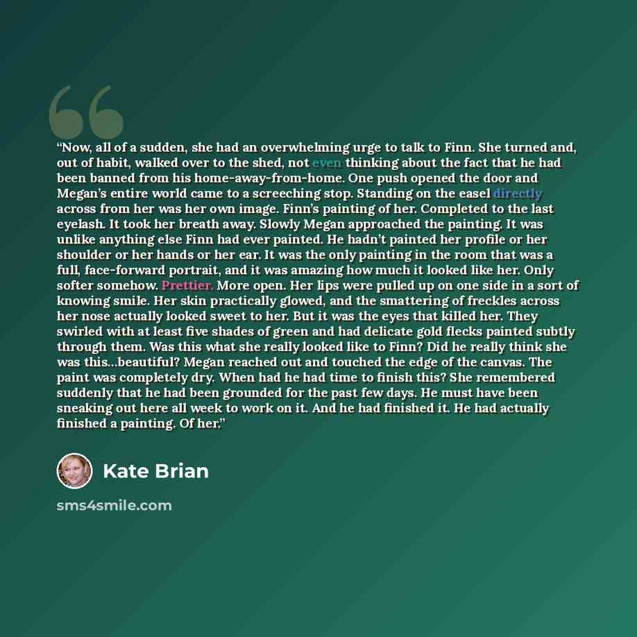 “Now, all of a sudden, she had an overwhelming urge to talk to Finn. She turned and, out of habit, walked over to the shed, not even thinking about the fact that he had been banned from his home-away-from-home. One push opened the door and Megan’s entire world came to a screeching stop. Standing on…” quote by Kate Brian