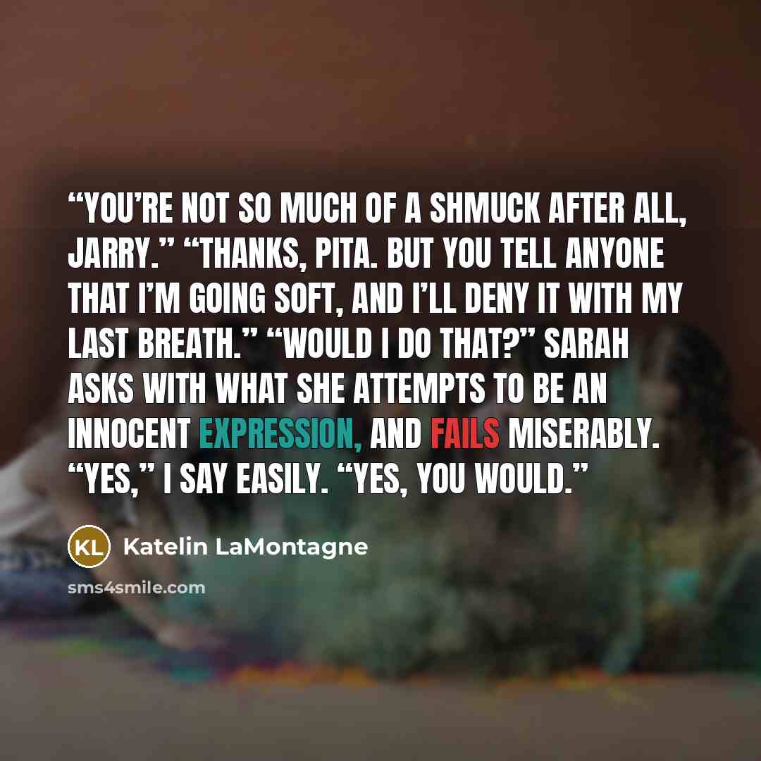 “You’re not so much of a shmuck after all, Jarry.” “Thanks, PITA. But you tell anyone that I’m going soft, and I’ll deny it with my last breath.” “Would I do that?” Sarah asks with what she attempts to be an innocent expression, and fails miserably. “Yes,” I say easily. “Yes, you would.” quote by Katelin LaMontagne