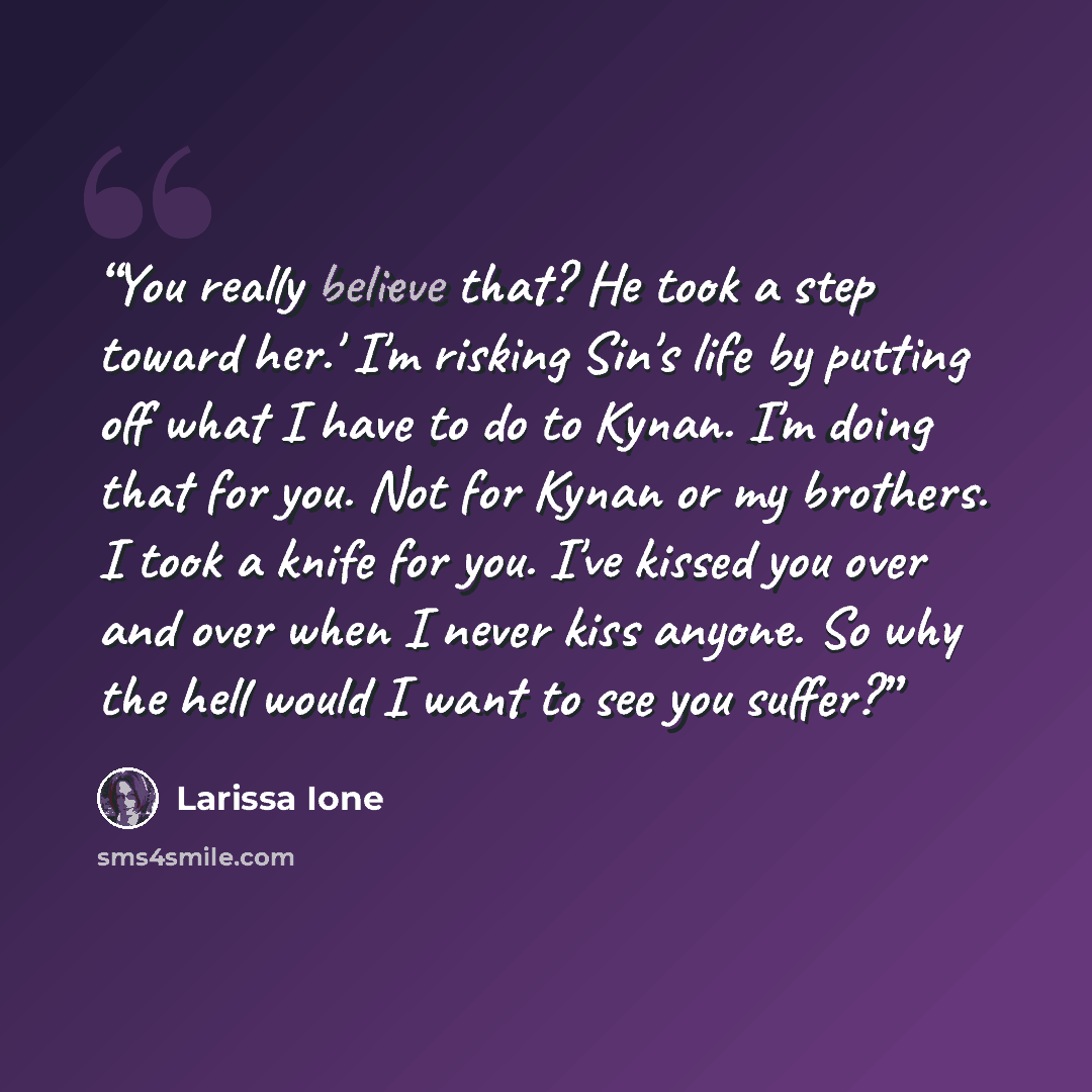 “You really believe that? He took a step toward her.' I'm risking Sin's life by putting off what I have to do to Kynan. I'm doing that for you. Not for Kynan or my brothers. I took a knife for you. I've kissed you over and over when I never kiss anyone. So why the hell would I want to see you suffer?” quote by Larissa Ione