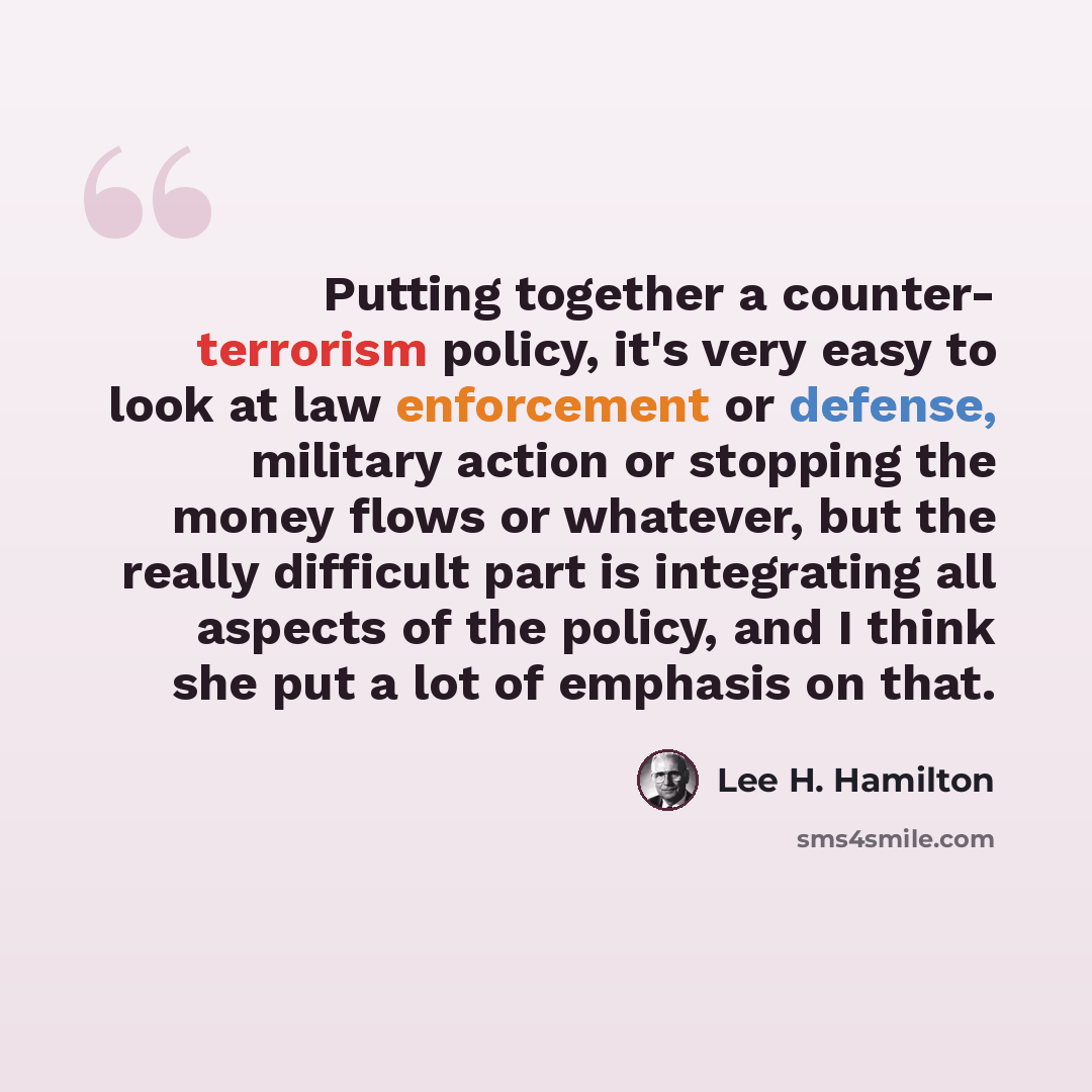 “Putting together a counter- terrorism policy, it's very easy to look at law enforcement or defense, military action or stopping the money flows or whatever, but the really difficult part is integrating all aspects of the policy, and I think she put a lot of emphasis on that.” quote by Lee H. Hamilton