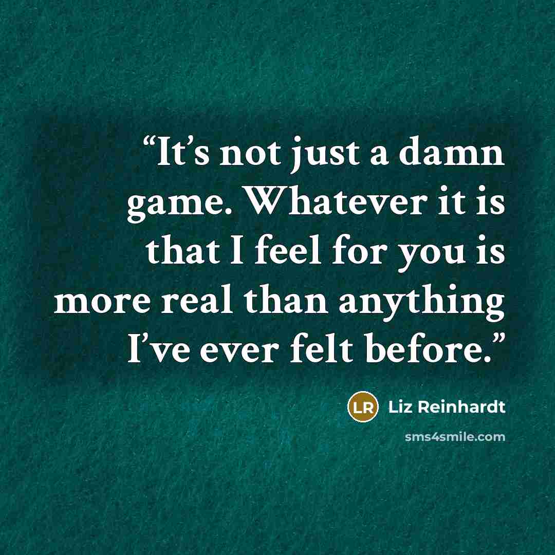 “It’s not just a damn game. Whatever it is that I feel for you is more real than anything I’ve ever felt before.” quote by Liz Reinhardt
