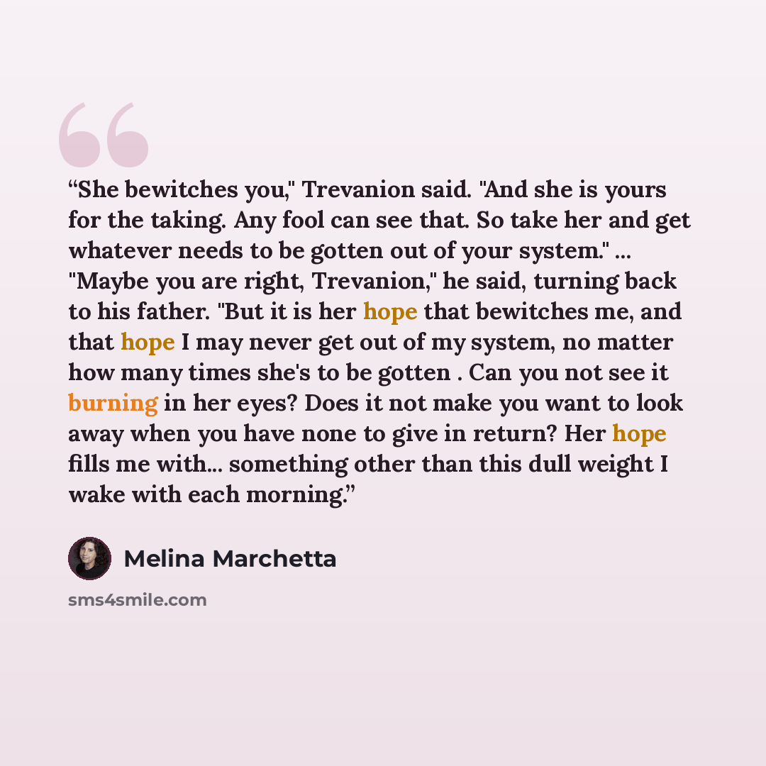“She bewitches you," Trevanion said. "And she is yours for the taking. Any fool can see that. So take her and get whatever needs to be gotten out of your system." ... "Maybe you are right, Trevanion," he said, turning back to his father. "But it is her hope that bewitches me, and that hope I may…” quote by Melina Marchetta