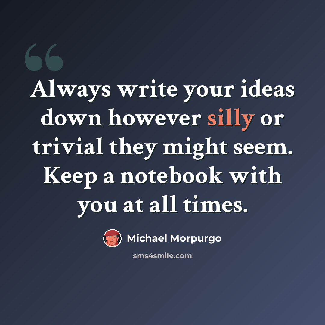 “Always write your ideas down however silly or trivial they might seem. Keep a notebook with you at all times.” quote by Michael Morpurgo