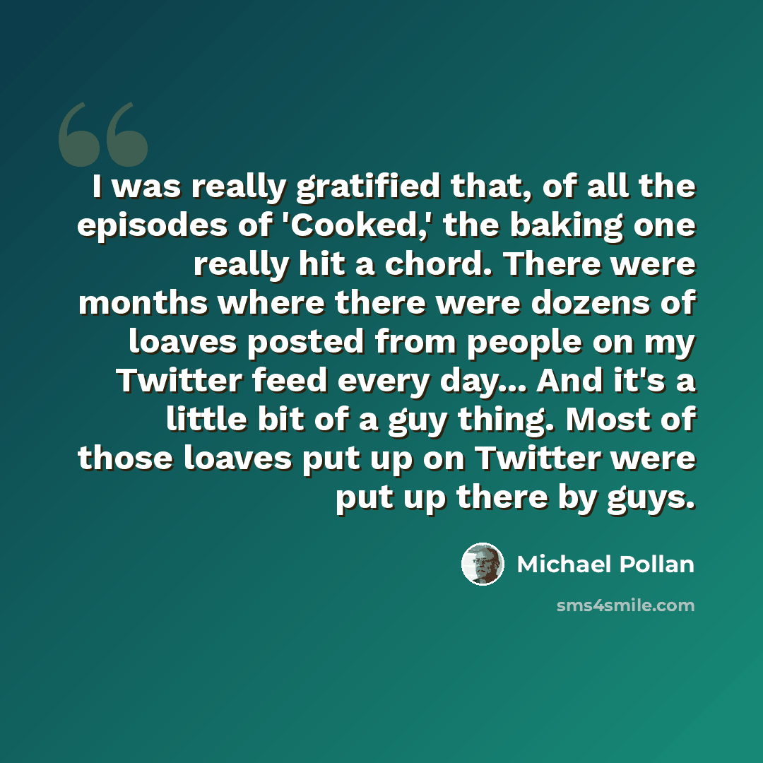 “I was really gratified that, of all the episodes of 'Cooked,' the baking one really hit a chord. There were months where there were dozens of loaves posted from people on my Twitter feed every day... And it's a little bit of a guy thing. Most of those loaves put up on Twitter were put up there by…” quote by Michael Pollan