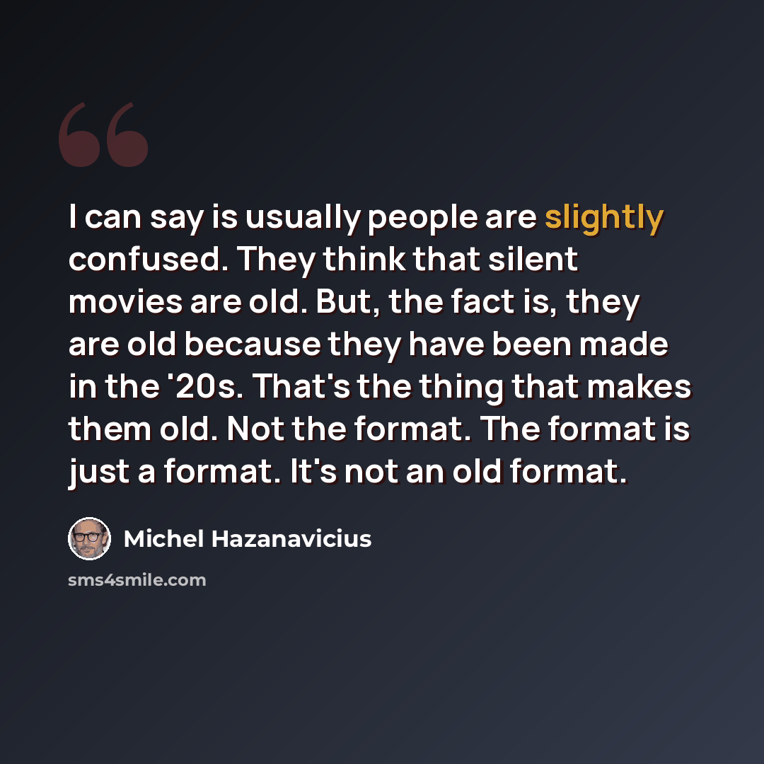 “I can say is usually people are slightly confused. They think that silent movies are old. But, the fact is, they are old because they have been made in the '20s. That's the thing that makes them old. Not the format. The format is just a format. It's not an old format.” quote by Michel Hazanavicius