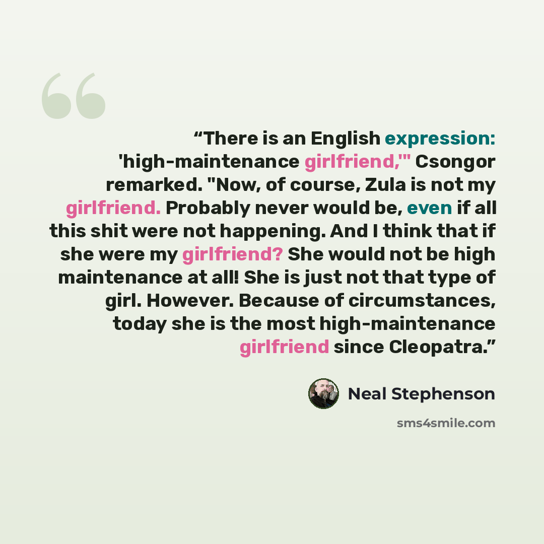 “There is an English expression: 'high-maintenance girlfriend,'" Csongor remarked. "Now, of course, Zula is not my girlfriend. Probably never would be, even if all this shit were not happening. And I think that if she were my girlfriend? She would not be high maintenance at all! She is just not…” quote by Neal Stephenson