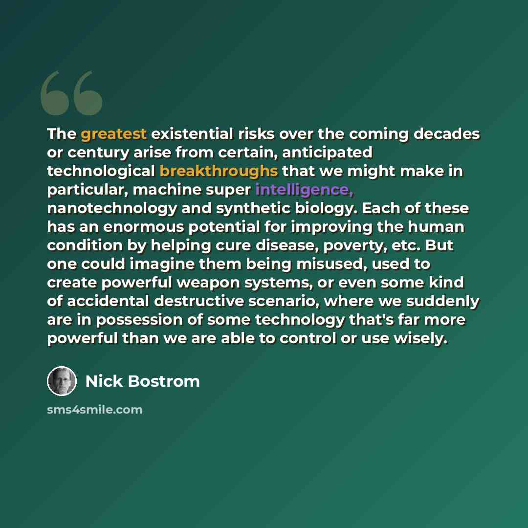 “The greatest existential risks over the coming decades or century arise from certain, anticipated technological breakthroughs that we might make in particular, machine super intelligence, nanotechnology and synthetic biology. Each of these has an enormous potential for improving the human…” quote by Nick Bostrom