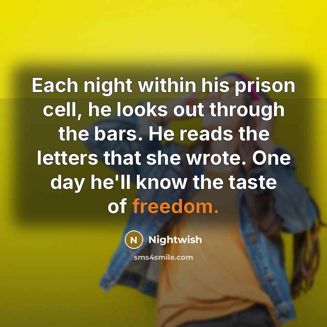 “Each night within his prison cell, he looks out through the bars. He reads the letters that she wrote. One day he'll know the taste of freedom.” quote by Nightwish