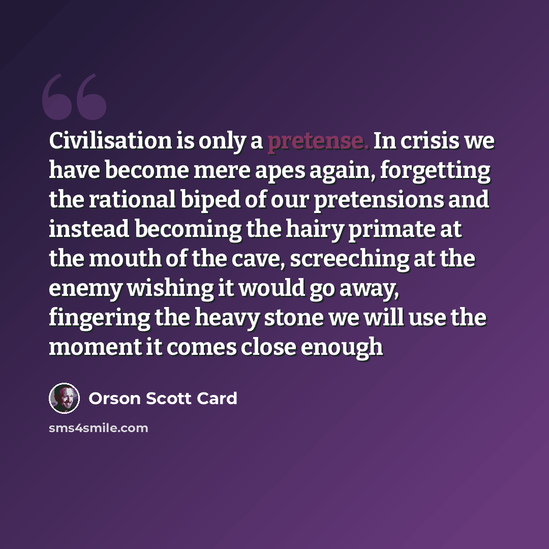 “Civilisation is only a pretense. In crisis we have become mere apes again, forgetting the rational biped of our pretensions and instead becoming the hairy primate at the mouth of the cave, screeching at the enemy wishing it would go away, fingering the heavy stone we will use the moment it comes…” quote by Orson Scott Card