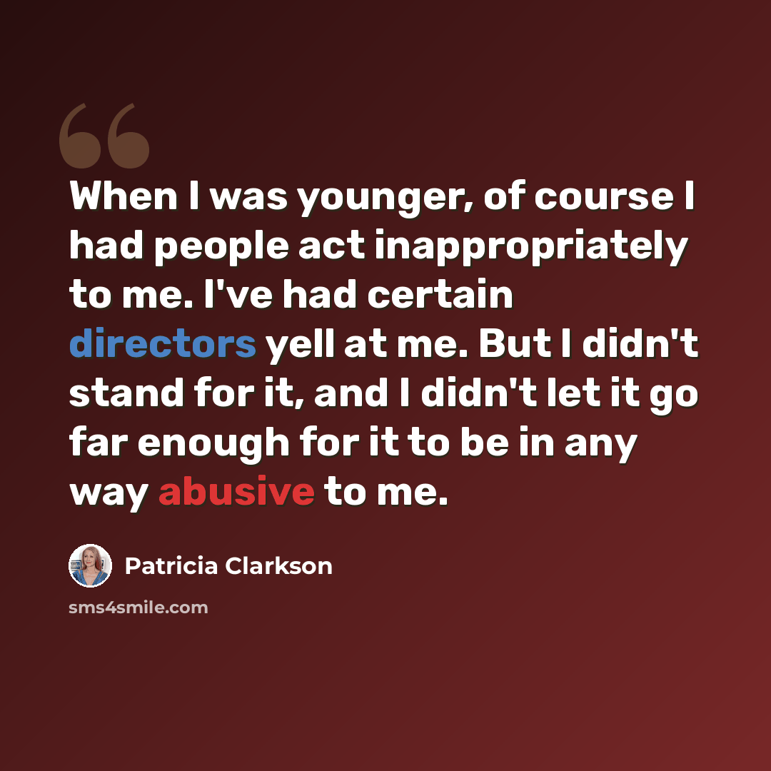 “When I was younger, of course I had people act inappropriately to me. I've had certain directors yell at me. But I didn't stand for it, and I didn't let it go far enough for it to be in any way abusive to me.” quote by Patricia Clarkson
