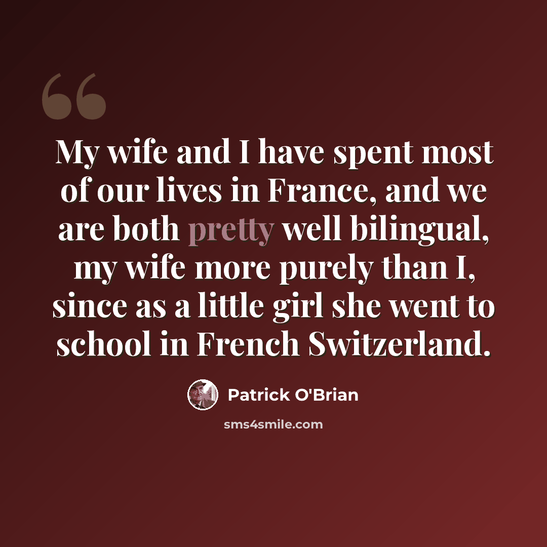 “My wife and I have spent most of our lives in France, and we are both pretty well bilingual, my wife more purely than I, since as a little girl she went to school in French Switzerland.” quote by Patrick O'Brian