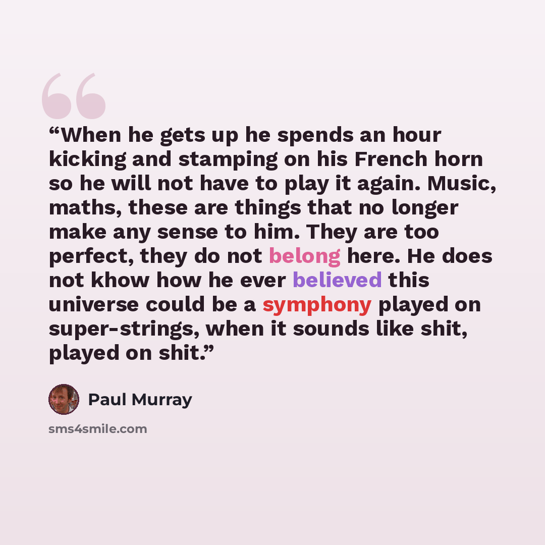“When he gets up he spends an hour kicking and stamping on his French horn so he will not have to play it again. Music, maths, these are things that no longer make any sense to him. They are too perfect, they do not belong here. He does not khow how he ever believed this universe could be a…” quote by Paul Murray