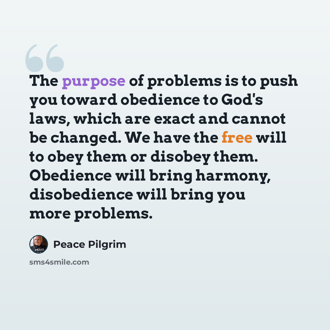 “The purpose of problems is to push you toward obedience to God's laws, which are exact and cannot be changed. We have the free will to obey them or disobey them. Obedience will bring harmony, disobedience will bring you more problems.” quote by Peace Pilgrim