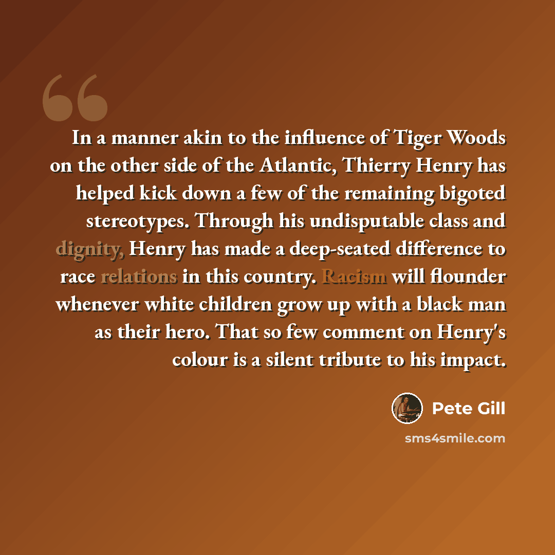 “In a manner akin to the influence of Tiger Woods on the other side of the Atlantic, Thierry Henry has helped kick down a few of the remaining bigoted stereotypes. Through his undisputable class and dignity, Henry has made a deep-seated difference to race relations in this country. Racism will…” quote by Pete Gill