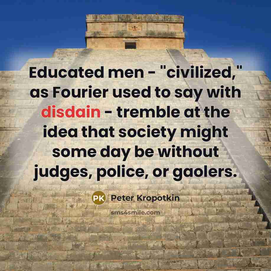 “Educated men - "civilized," as Fourier used to say with disdain - tremble at the idea that society might some day be without judges, police, or gaolers.” quote by Peter Kropotkin