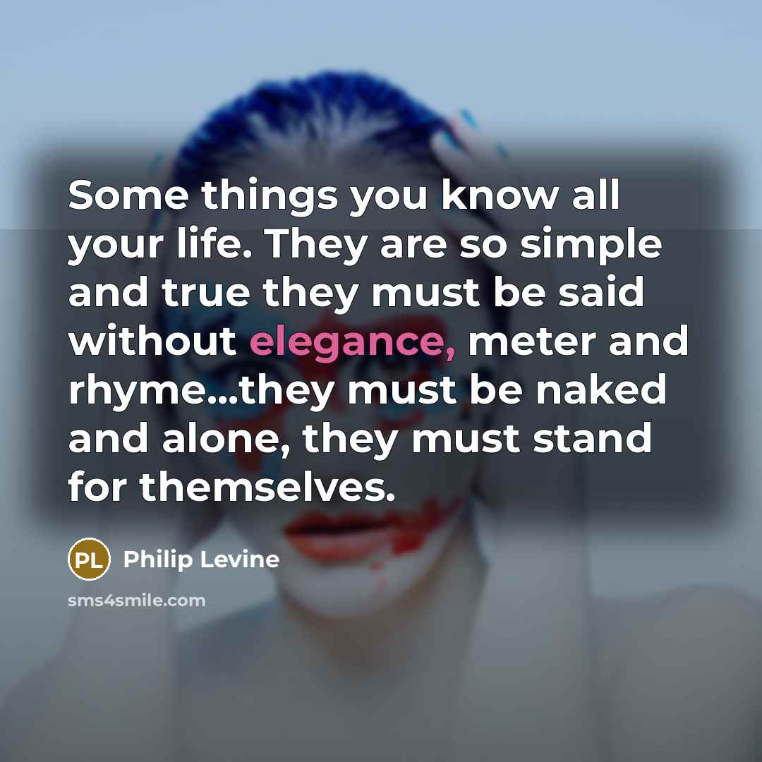 “Some things you know all your life. They are so simple and true they must be said without elegance, meter and rhyme...they must be naked and alone, they must stand for themselves.” quote by Philip Levine