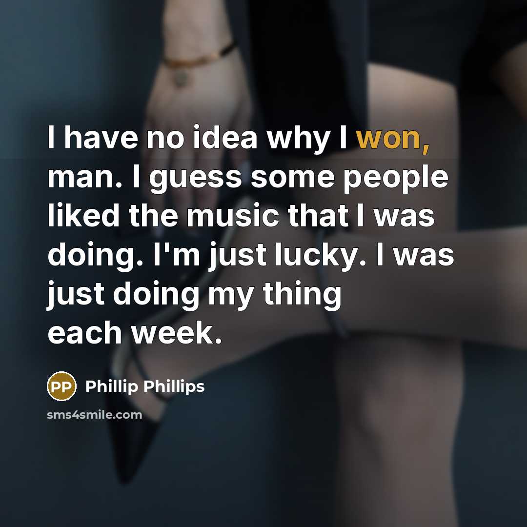 “I have no idea why I won, man. I guess some people liked the music that I was doing. I'm just lucky. I was just doing my thing each week.” quote by Phillip Phillips
