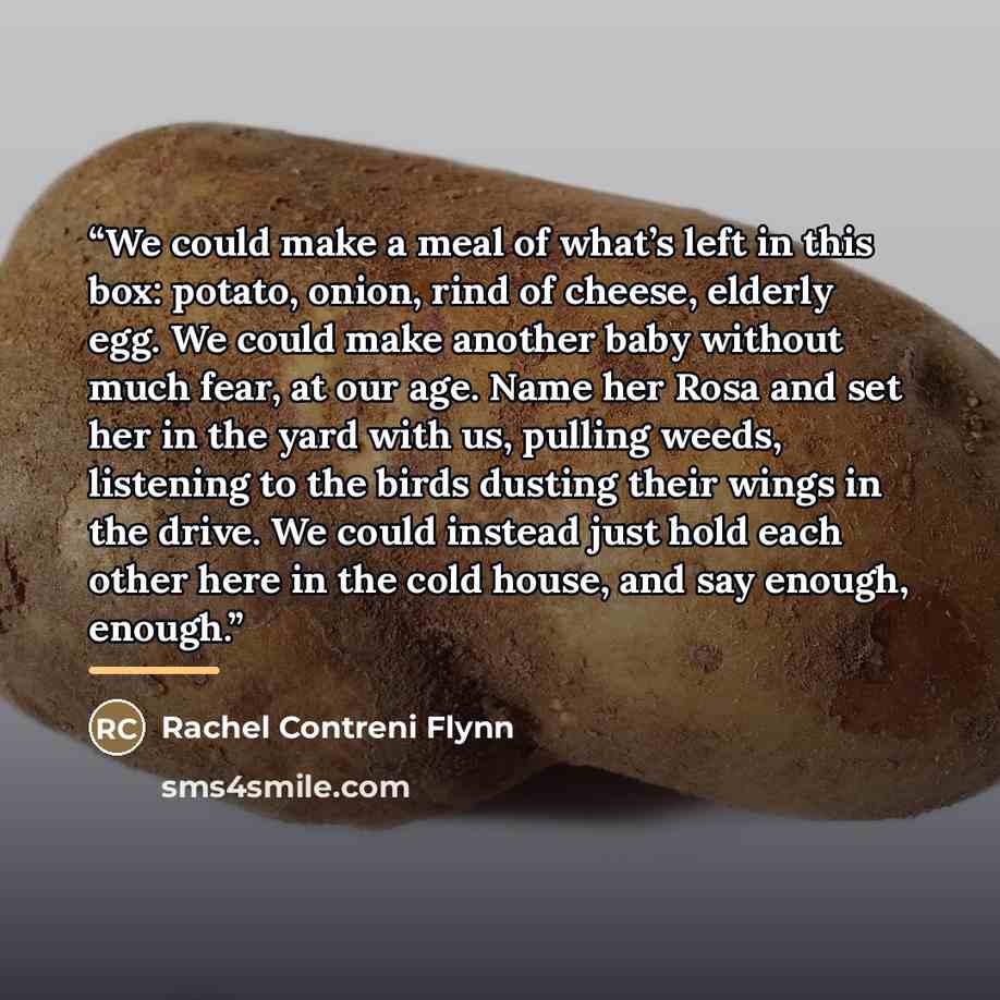 “We could make a meal of what’s left in this box: potato, onion, rind of cheese, elderly egg. We could make another baby without much fear, at our age. Name her Rosa and set her in the yard with us, pulling weeds, listening to the birds dusting their wings in the drive. We could instead just hold…” quote by Rachel Contreni Flynn