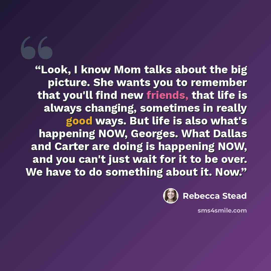 “Look, I know Mom talks about the big picture. She wants you to remember that you'll find new friends, that life is always changing, sometimes in really good ways. But life is also what's happening NOW, Georges. What Dallas and Carter are doing is happening NOW, and you can't just wait for it to be…” quote by Rebecca Stead
