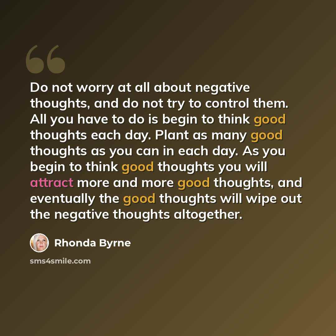 “Do not worry at all about negative thoughts, and do not try to control them. All you have to do is begin to think good thoughts each day. Plant as many good thoughts as you can in each day. As you begin to think good thoughts you will attract more and more good thoughts, and eventually the good…” quote by Rhonda Byrne
