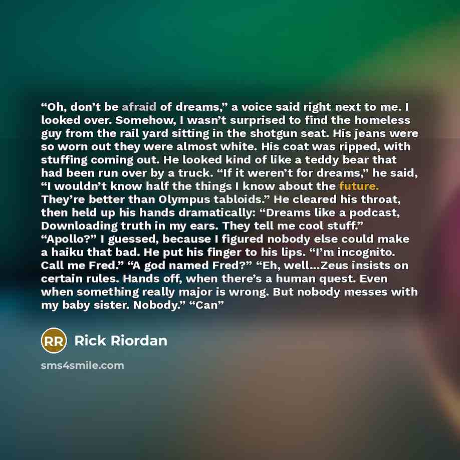 “Oh, don’t be afraid of dreams,” a voice said right next to me. I looked over. Somehow, I wasn’t surprised to find the homeless guy from the rail yard sitting in the shotgun seat. His jeans were so worn out they were almost white. His coat was ripped, with stuffing coming out. He looked kind of…” quote by Rick Riordan