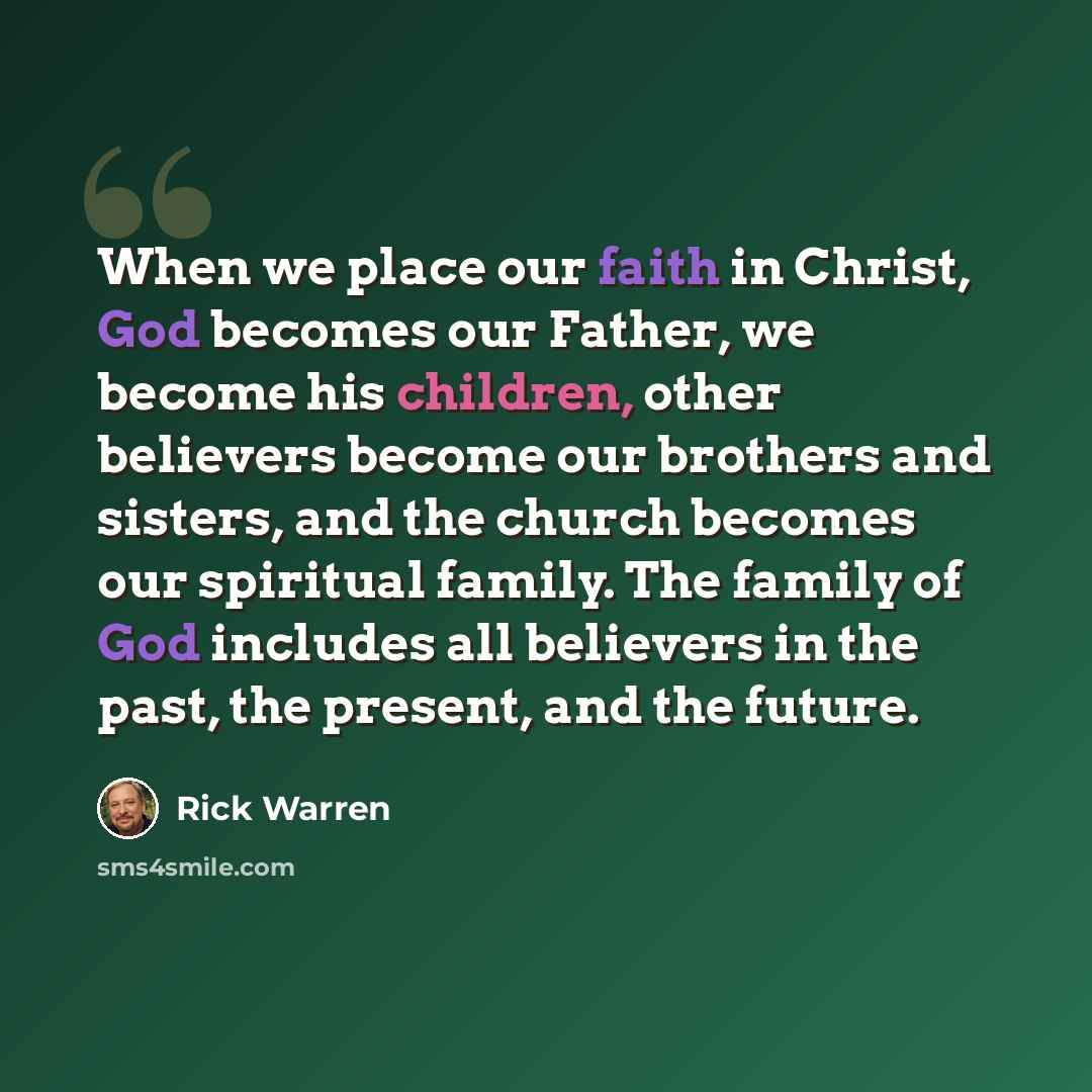 “When we place our faith in Christ, God becomes our Father, we become his children, other believers become our brothers and sisters, and the church becomes our spiritual family. The family of God includes all believers in the past, the present, and the future.” quote by Rick Warren