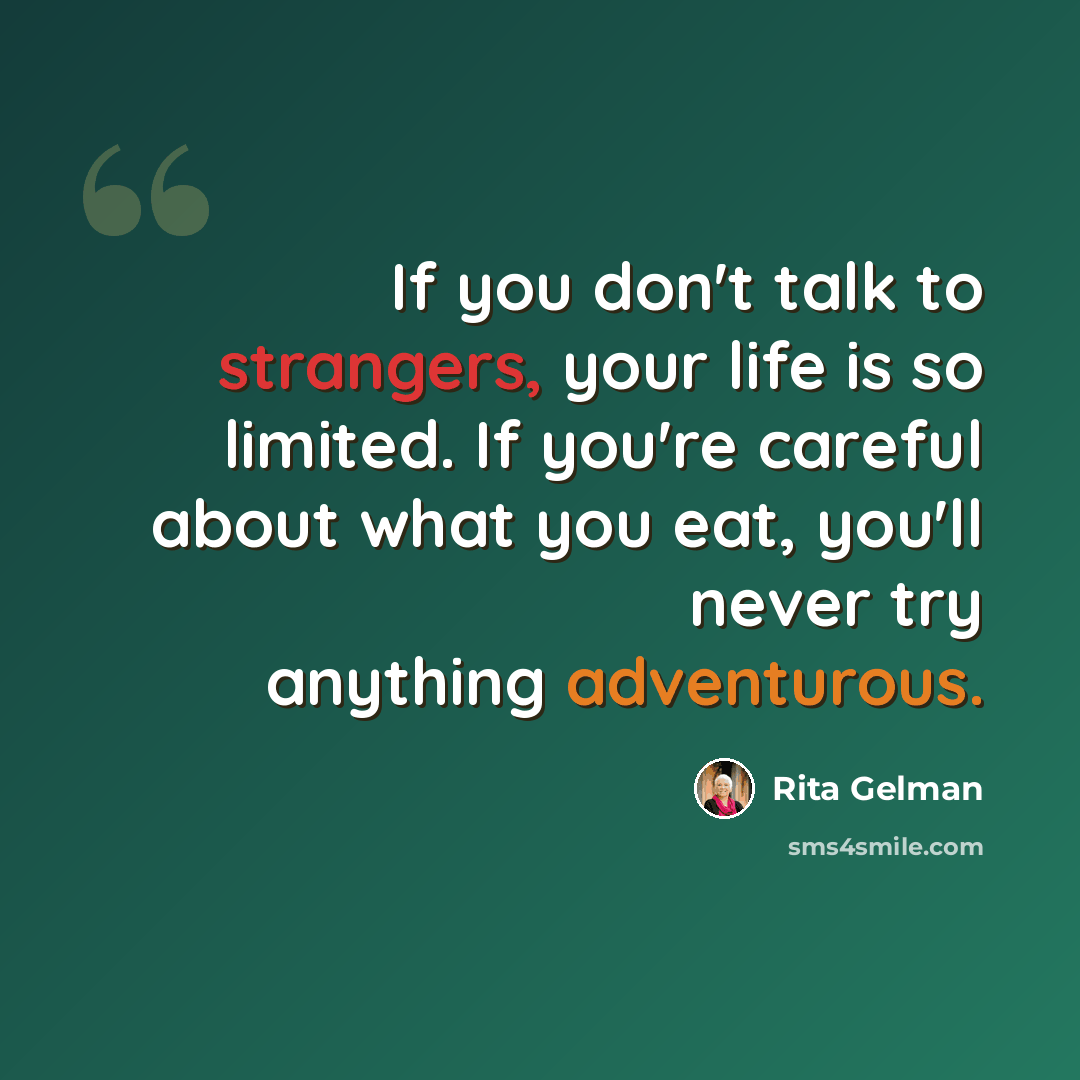 “If you don't talk to strangers, your life is so limited. If you're careful about what you eat, you'll never try anything adventurous.” quote by Rita Gelman