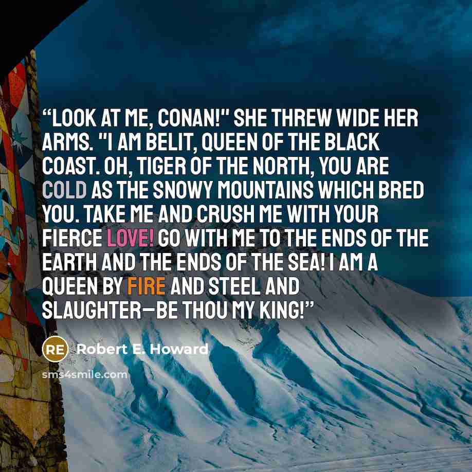 “Look at me, Conan!" She threw wide her arms. "I am Belit, queen of the black coast. Oh, tiger of the North, you are cold as the snowy mountains which bred you. Take me and crush me with your fierce love! Go with me to the ends of the earth and the ends of the sea! I am a queen by fire and steel…” quote by Robert E. Howard