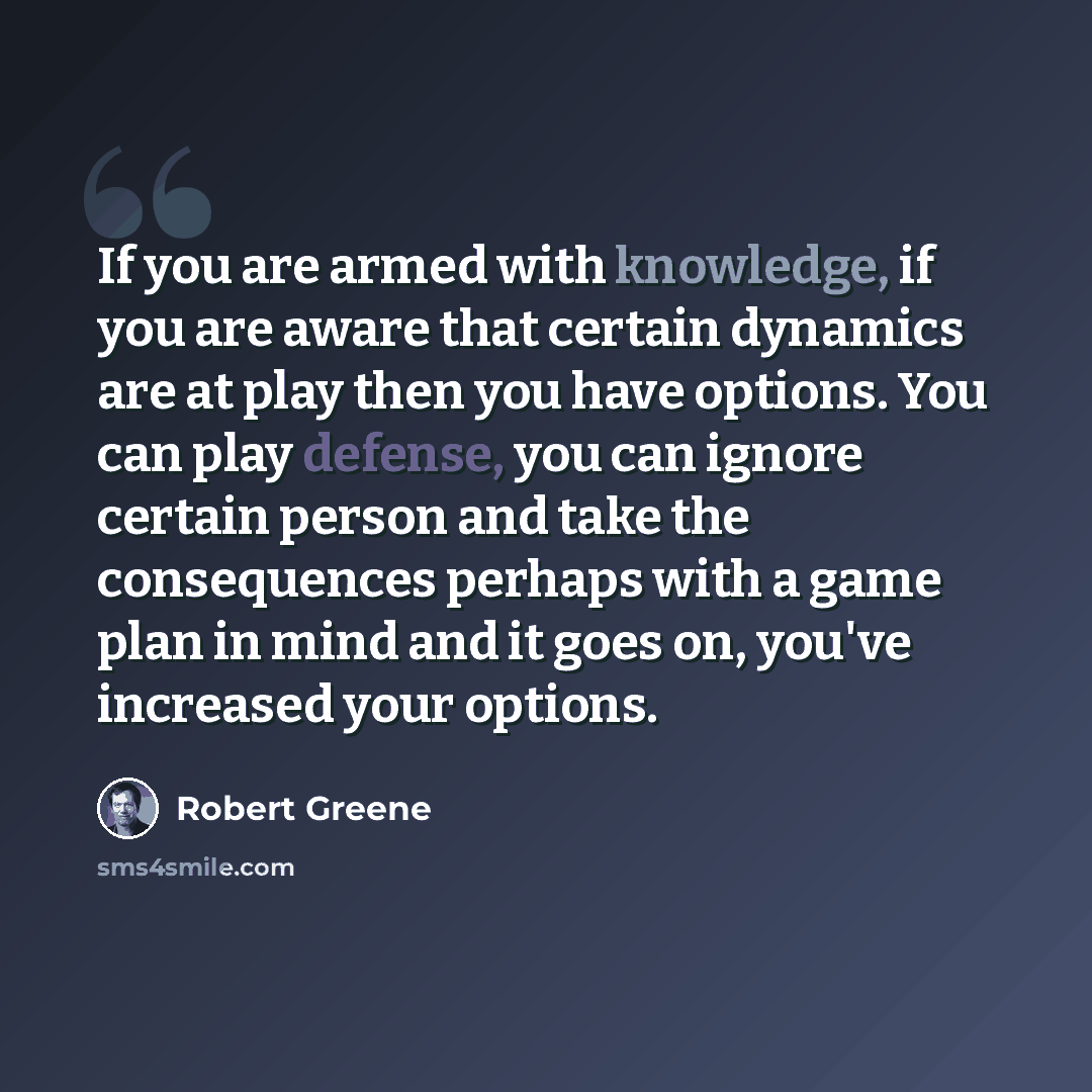 “If you are armed with knowledge, if you are aware that certain dynamics are at play then you have options. You can play defense, you can ignore certain person and take the consequences perhaps with a game plan in mind and it goes on, you've increased your options.” quote by Robert Greene