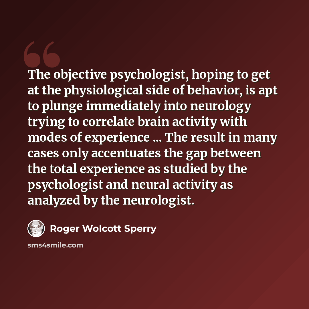 “The objective psychologist, hoping to get at the physiological side of behavior, is apt to plunge immediately into neurology trying to correlate brain activity with modes of experience ... The result in many cases only accentuates the gap between the total experience as studied by the psychologist…” quote by Roger Wolcott Sperry