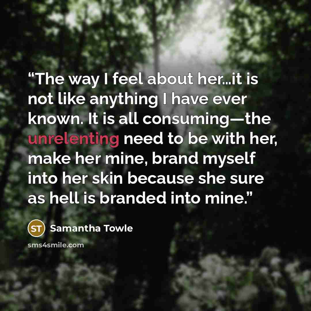 “The way I feel about her…it is not like anything I have ever known. It is all consuming—the unrelenting need to be with her, make her mine, brand myself into her skin because she sure as hell is branded into mine.” quote by Samantha Towle