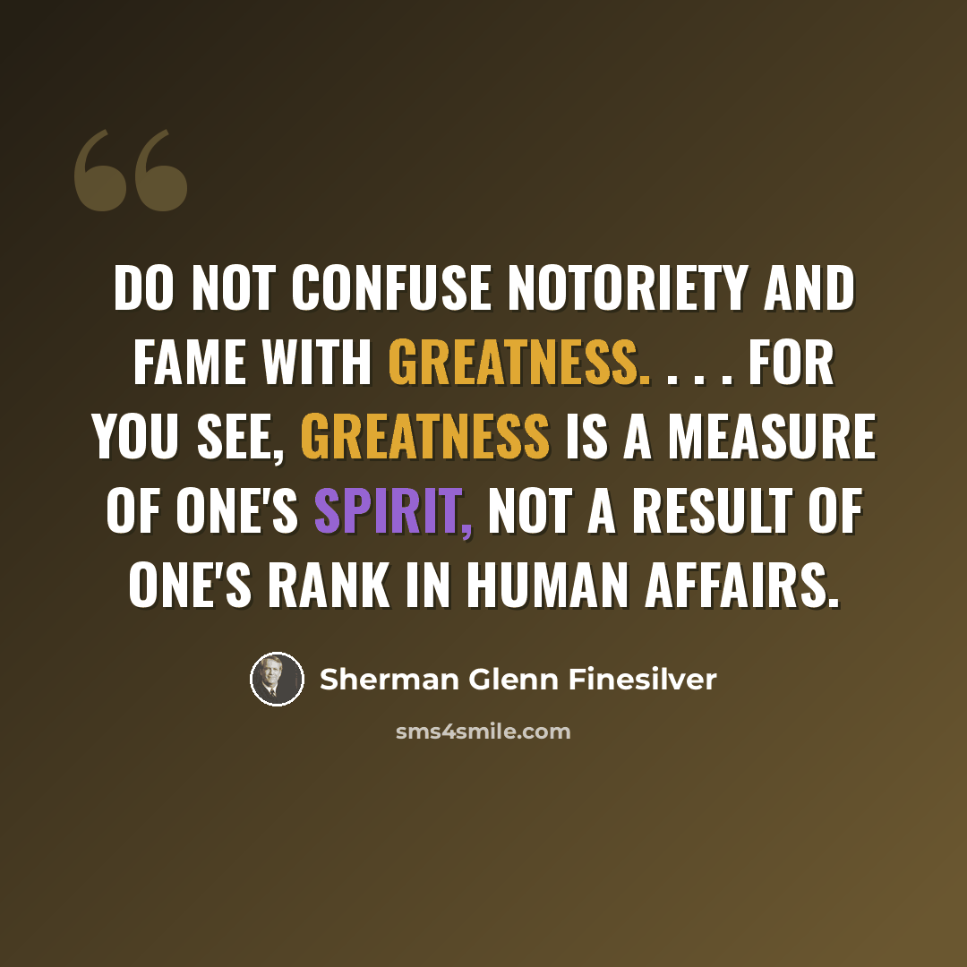 “Do not confuse notoriety and fame with greatness. . . . For you see, greatness is a measure of one's spirit, not a result of one's rank in human affairs.” quote by Sherman Glenn Finesilver